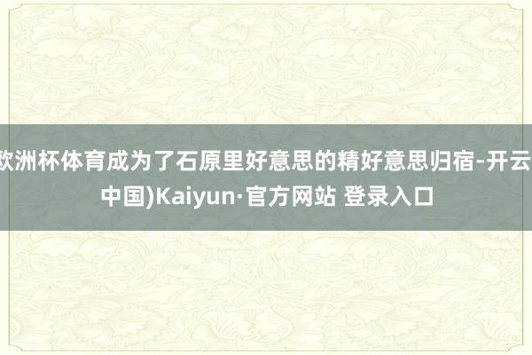 欧洲杯体育成为了石原里好意思的精好意思归宿-开云(中国)Kaiyun·官方网站 登录入口