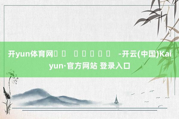 开yun体育网		  					  -开云(中国)Kaiyun·官方网站 登录入口